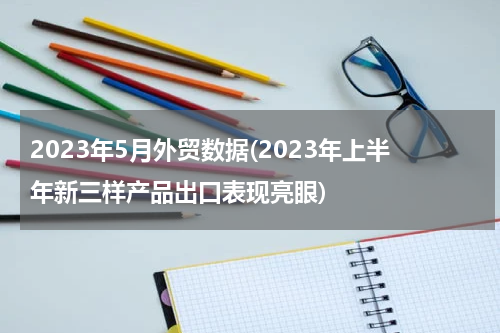 2023年5月外贸数据(2023年上半年新三样产品出口表现亮眼)