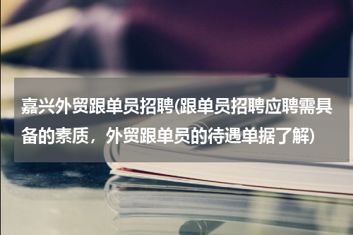 嘉兴外贸跟单员招聘(跟单员招聘应聘需具备的素质，外贸跟单员的待遇单据了解)