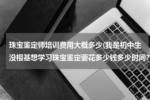 珠宝鉴定师培训费用大概多少(我是初中生没根基想学习珠宝鉴定要花多少钱多少时间？)