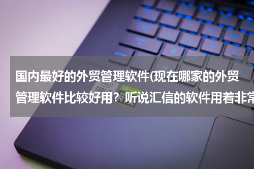 国内最好的外贸管理软件(现在哪家的外贸管理软件比较好用？听说汇信的软件用着非常好！)