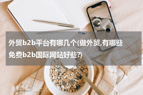 外贸b2b平台有哪几个(做外贸,有哪些免费b2b国际网站好些?)