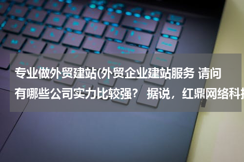 专业做外贸建站(外贸企业建站服务 请问有哪些公司实力比较强？ 据说，红鼎网络科技专注于外贸网站建设，效果不错。)