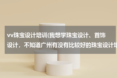 vv珠宝设计培训(我想学珠宝设计、首饰设计，不知道广州有没有比较好的珠宝设计培训学校)