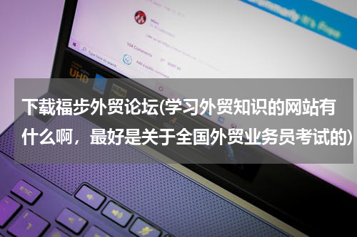 下载福步外贸论坛(学习外贸知识的网站有什么啊，最好是关于全国外贸业务员考试的)
