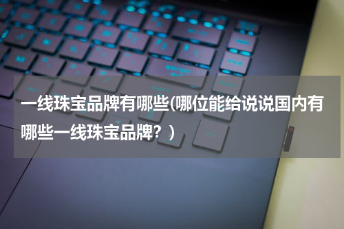 一线珠宝品牌有哪些(哪位能给说说国内有哪些一线珠宝品牌？)