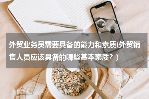 外贸业务员需要具备的能力和素质(外贸销售人员应该具备的哪些基本素质？)