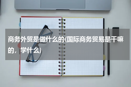 商务外贸是做什么的(国际商务贸易是干嘛的，学什么)