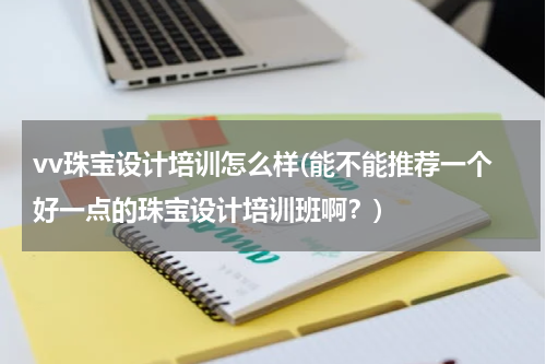 vv珠宝设计培训怎么样(能不能推荐一个好一点的珠宝设计培训班啊？)