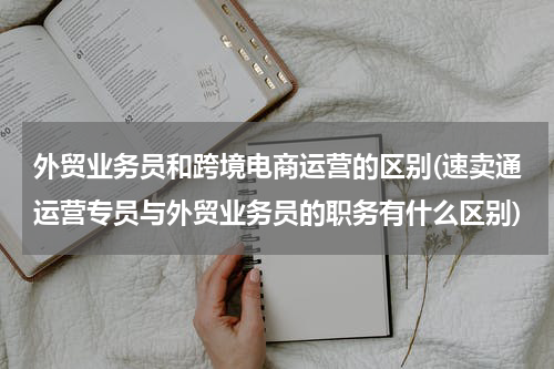外贸业务员和跨境电商运营的区别(速卖通运营专员与外贸业务员的职务有什么区别)