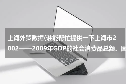 上海外贸数据(谁能帮忙提供一下上海市2002——2009年GDP的社会消费品总额、固定资产投资总额和进出口总额啊？谢谢)