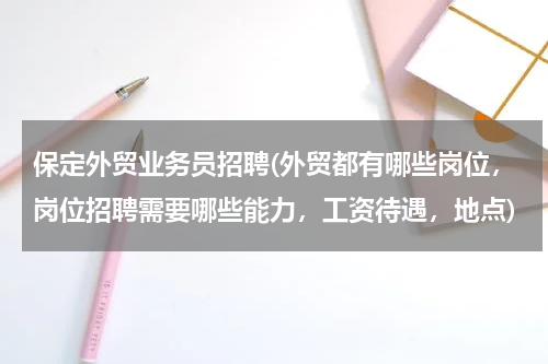 保定外贸业务员招聘(外贸都有哪些岗位，岗位招聘需要哪些能力，工资待遇，地点)