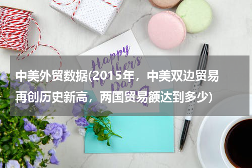 中美外贸数据(2015年，中美双边贸易再创历史新高，两国贸易额达到多少)