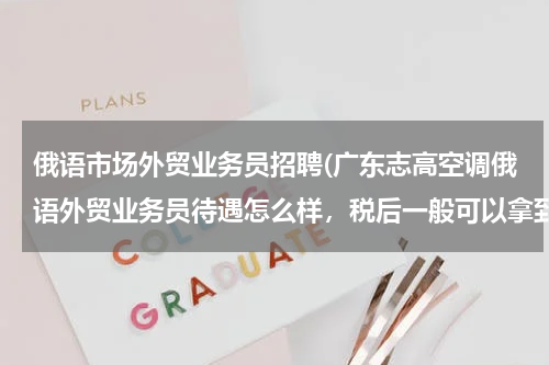俄语市场外贸业务员招聘(广东志高空调俄语外贸业务员待遇怎么样，税后一般可以拿到多少，交不交五险一金？)