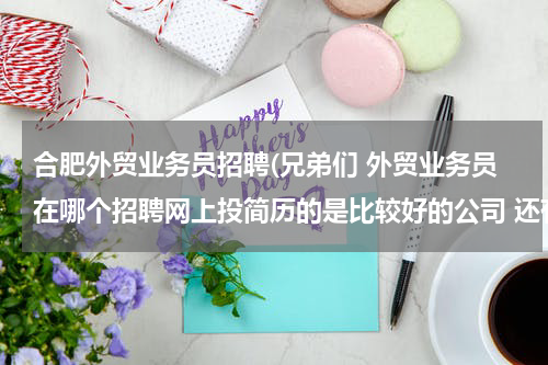 合肥外贸业务员招聘(兄弟们 外贸业务员在哪个招聘网上投简历的是比较好的公司 还有 以高中学历应聘文员的话 哪个招聘网站投简历)