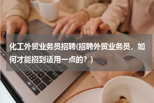 化工外贸业务员招聘(招聘外贸业务员，如何才能招到适用一点的？)
