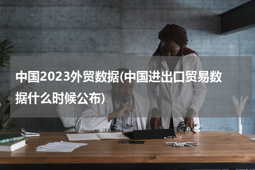 中国2023外贸数据(中国进出口贸易数据什么时候公布)