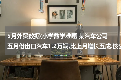 5月外贸数据(小学数学难题 某汽车公司五月份出口汽车1.2万辆,比上月增长五成.该公司四月)