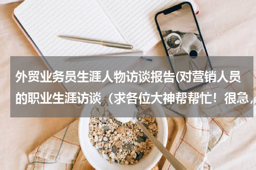 外贸业务员生涯人物访谈报告(对营销人员的职业生涯访谈（求各位大神帮帮忙！很急，明天就要交了）)
