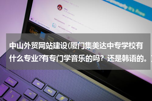 中山外贸网站建设(厦门集美达中专学校有什么专业?有专门学音乐的吗？还是韩语的。)