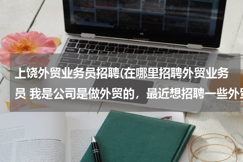 上饶外贸业务员招聘(在哪里招聘外贸业务员 我是公司是做外贸的，最近想招聘一些外贸人员，但是通过各种途径都没有招到合适的)
