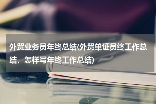 外贸业务员年终总结(外贸单证员终工作总结，怎样写年终工作总结)
