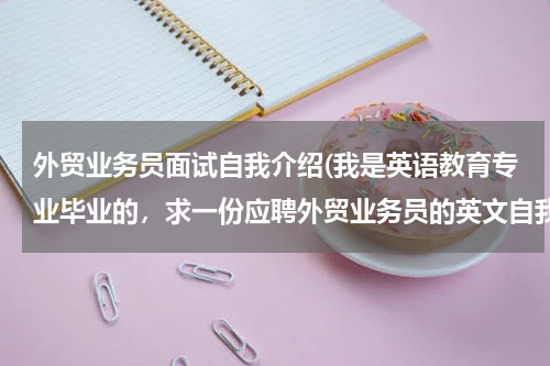外贸业务员面试自我介绍(我是英语教育专业毕业的，求一份应聘外贸业务员的英文自我介绍，多介绍对工作的)
