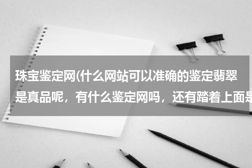 珠宝鉴定网(什么网站可以准确的鉴定翡翠是真品呢，有什么鉴定网吗，还有踏着上面是中国地质大学珠宝检测中心，可信吗)