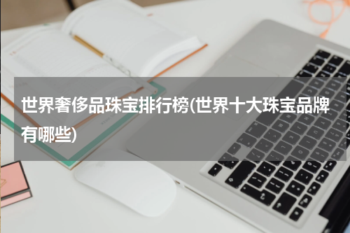世界奢侈品珠宝排行榜(世界十大珠宝品牌有哪些)