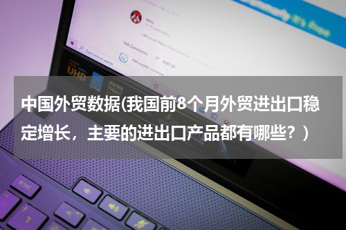 中国外贸数据(我国前8个月外贸进出口稳定增长，主要的进出口产品都有哪些？)