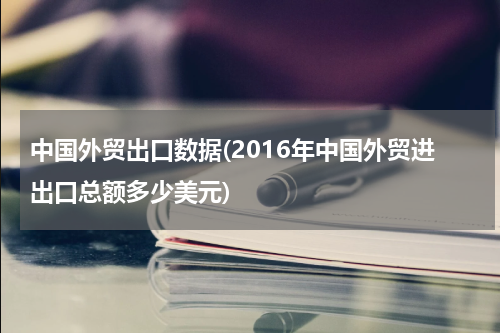 中国外贸出口数据(2016年中国外贸进出口总额多少美元)
