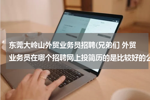 东莞大岭山外贸业务员招聘(兄弟们 外贸业务员在哪个招聘网上投简历的是比较好的公司 还有 以高中学历应聘文员的话 哪个招聘网站投简历)