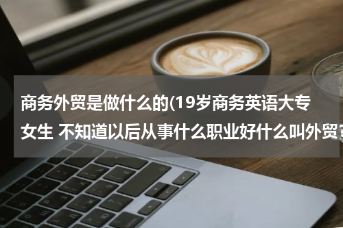 商务外贸是做什么的(19岁商务英语大专女生 不知道以后从事什么职业好什么叫外贸？外贸是干什么？具体工作内容)