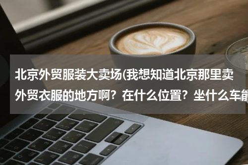 北京外贸服装大卖场(我想知道北京那里卖外贸衣服的地方啊？在什么位置？坐什么车能去？)