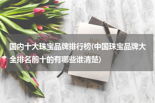 国内十大珠宝品牌排行榜(中国珠宝品牌大全排名前十的有哪些谁清楚)