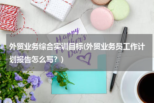 外贸业务综合实训目标(外贸业务员工作计划报告怎么写？)