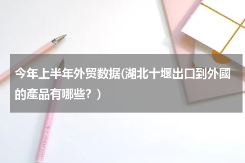 今年上半年外贸数据(湖北十堰出口到外國的產品有哪些？)