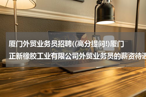 厦门外贸业务员招聘((高分提问!)厦门正新橡胶工业有限公司外贸业务员的薪资待遇怎么样?)
