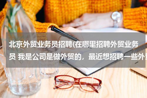 北京外贸业务员招聘(在哪里招聘外贸业务员 我是公司是做外贸的，最近想招聘一些外贸人员，但是通过各种途径都没有招到合适的)
