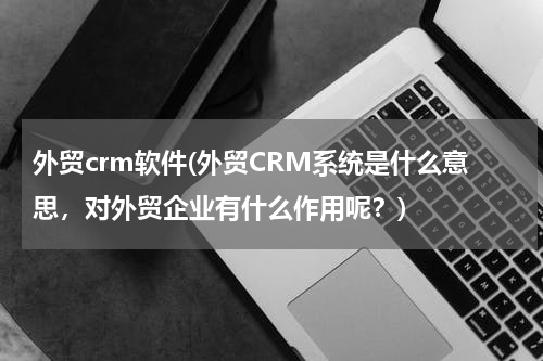 外贸crm软件(外贸CRM系统是什么意思，对外贸企业有什么作用呢？)