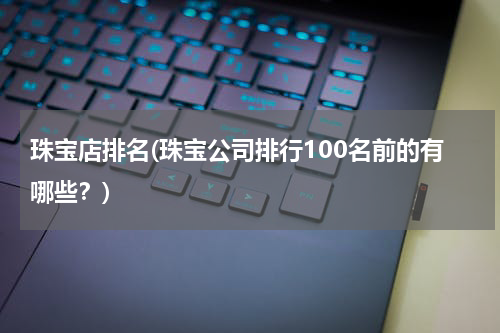 珠宝店排名(珠宝公司排行100名前的有哪些？)