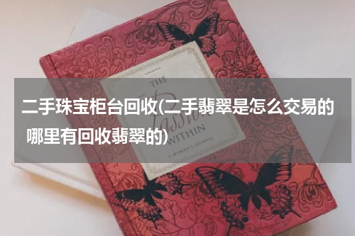二手珠宝柜台回收(二手翡翠是怎么交易的 哪里有回收翡翠的)