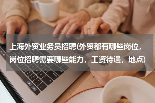 上海外贸业务员招聘(外贸都有哪些岗位，岗位招聘需要哪些能力，工资待遇，地点)