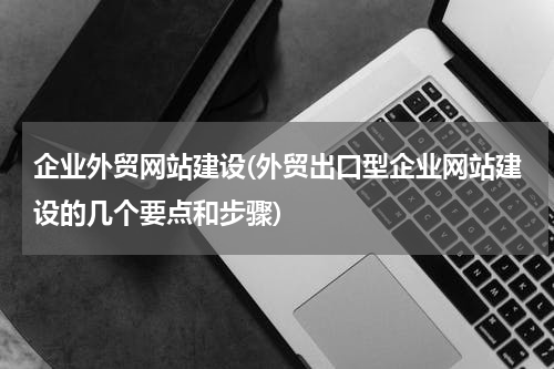 企业外贸网站建设(外贸出口型企业网站建设的几个要点和步骤)