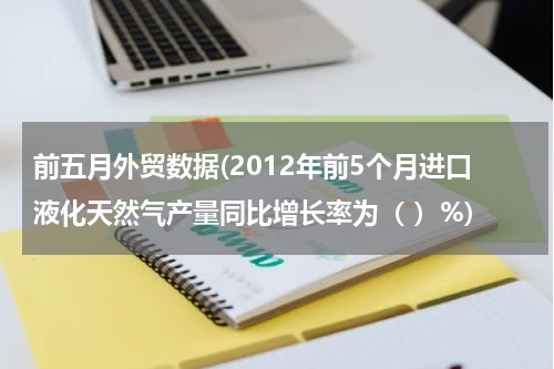 前五月外贸数据(2012年前5个月进口液化天然气产量同比增长率为（ ）%)
