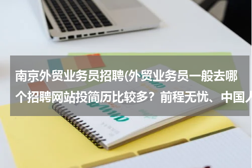 南京外贸业务员招聘(外贸业务员一般去哪个招聘网站投简历比较多？前程无忧、中国人才热线、中华英才网，外贸无忧网？？？)