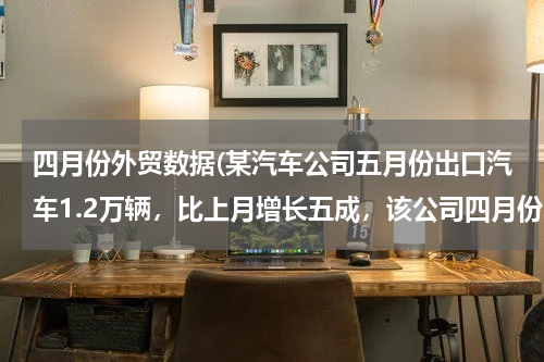 四月份外贸数据(某汽车公司五月份出口汽车1.2万辆，比上月增长五成，该公司四月份出口汽车多少万辆)