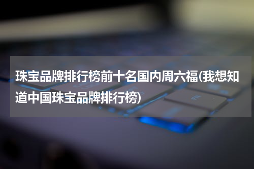 珠宝品牌排行榜前十名国内周六福(我想知道中国珠宝品牌排行榜)