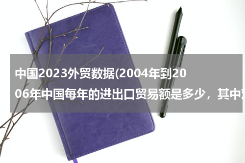 中国2023外贸数据(2004年到2006年中国每年的进出口贸易额是多少，其中对美是多少？)