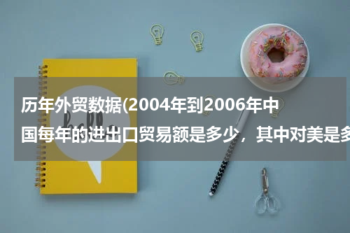 历年外贸数据(2004年到2006年中国每年的进出口贸易额是多少，其中对美是多少？)