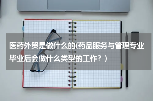医药外贸是做什么的(药品服务与管理专业毕业后会做什么类型的工作？)